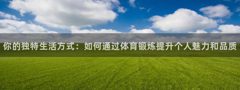 三亿体育：你的独特生活方式：如何通过体育锻炼提升个人魅力和品质